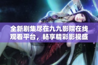 全新剧集尽在九九影院在线观看平台，畅享精彩影视盛宴