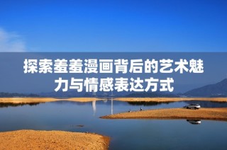 探索羞羞漫画背后的艺术魅力与情感表达方式