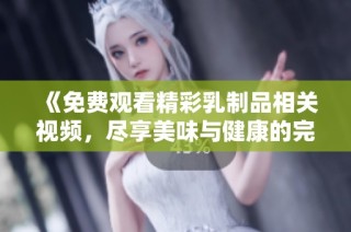 《免费观看精彩乳制品相关视频，尽享美味与健康的完美结合》