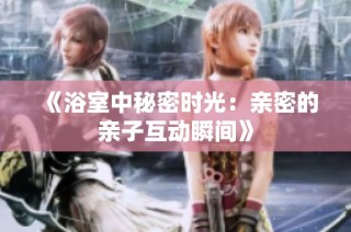《浴室中秘密时光：亲密的亲子互动瞬间》