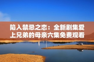 陷入禁忌之恋：全新剧集爱上兄弟的母亲六集免费观看体验