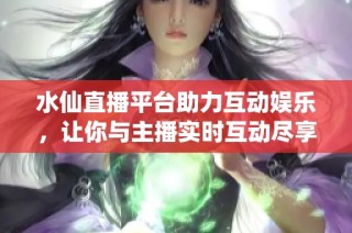 水仙直播平台助力互动娱乐，让你与主播实时互动尽享乐趣