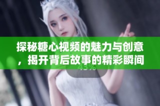 探秘糖心视频的魅力与创意，揭开背后故事的精彩瞬间