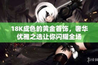 18K成色的黄金首饰，奢华优雅之选让你闪耀全场