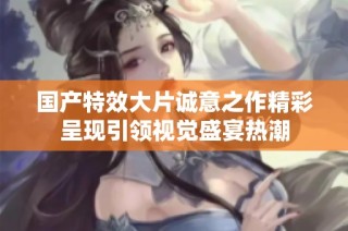 国产特效大片诚意之作精彩呈现引领视觉盛宴热潮