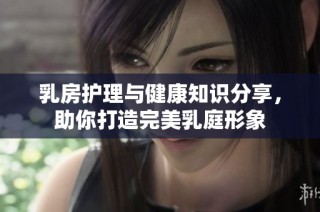 乳房护理与健康知识分享，助你打造完美乳庭形象