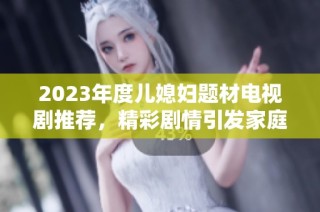 2023年度儿媳妇题材电视剧推荐，精彩剧情引发家庭亲情大反转