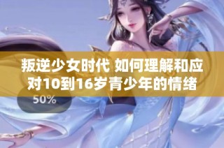 叛逆少女时代 如何理解和应对10到16岁青少年的情绪与挑战
