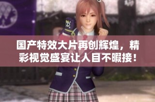 国产特效大片再创辉煌，精彩视觉盛宴让人目不暇接！