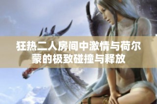 狂热二人房间中激情与荷尔蒙的极致碰撞与释放