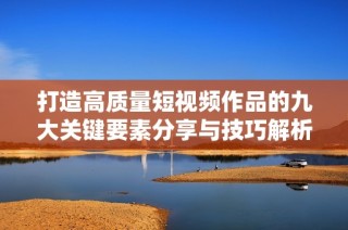 打造高质量短视频作品的九大关键要素分享与技巧解析
