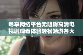 尽享网络平台无阻碍高清电视剧观看体验轻松畅游各大剧集