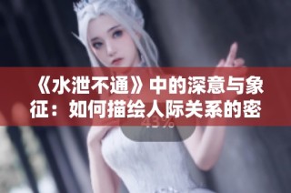 《水泄不通》中的深意与象征：如何描绘人际关系的密切与复杂性