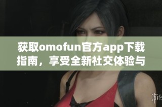 获取omofun官方app下载指南，享受全新社交体验与互动乐趣