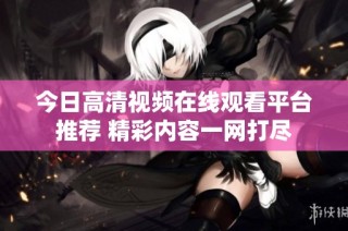 今日高清视频在线观看平台推荐 精彩内容一网打尽