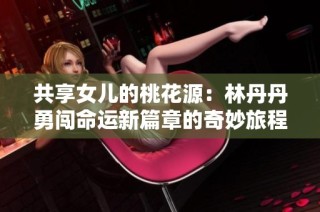 共享女儿的桃花源：林丹丹勇闯命运新篇章的奇妙旅程
