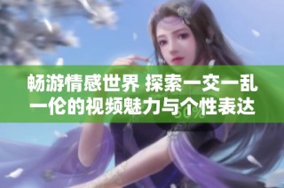 畅游情感世界 探索一交一乱一伦的视频魅力与个性表达