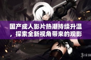 国产成人影片热潮持续升温，探索全新视角带来的观影体验