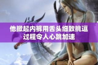 他掀起内裤用舌头细致挑逗过程令人心跳加速