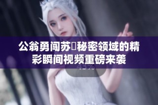 公翁勇闯苏玥秘密领域的精彩瞬间视频重磅来袭