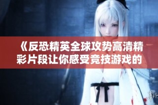 《反恐精英全球攻势高清精彩片段让你感受竞技游戏的魅力与刺激》
