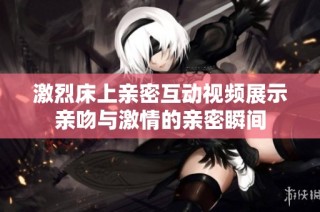 激烈床上亲密互动视频展示亲吻与激情的亲密瞬间