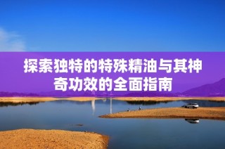 探索独特的特殊精油与其神奇功效的全面指南