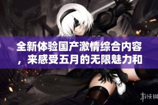 全新体验国产激情综合内容，来感受五月的无限魅力和热情吧