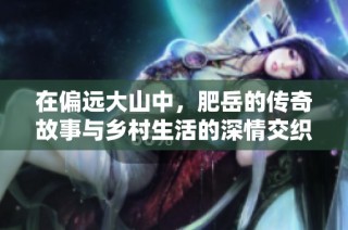 在偏远大山中，肥岳的传奇故事与乡村生活的深情交织探索之旅