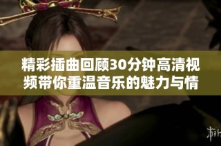 精彩插曲回顾30分钟高清视频带你重温音乐的魅力与情感