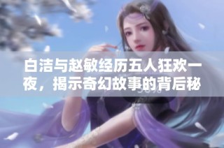白洁与赵敏经历五人狂欢一夜，揭示奇幻故事的背后秘密
