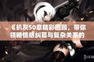 《扒灰50章精彩回顾，带你领略情感纠葛与复杂关系的跌宕起伏》