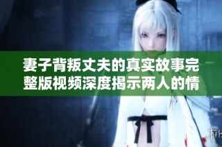 妻子背叛丈夫的真实故事完整版视频深度揭示两人的情感纠葛与婚姻危机