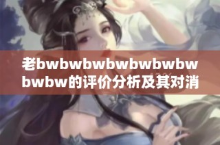 老bwbwbwbwbwbwbwbwbw的评价分析及其对消费者决策的影响研究