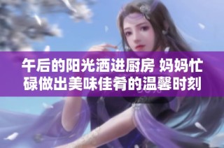 午后的阳光洒进厨房 妈妈忙碌做出美味佳肴的温馨时刻