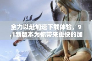 全力以赴加速下载体验，9.1新版本为你带来更快的加载速度