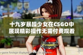 十九岁暴躁少女在CSGO中展现精彩操作无需付费观看