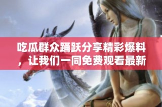 吃瓜群众踊跃分享精彩爆料，让我们一同免费观看最新信息盛宴