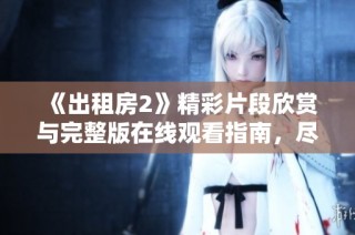 《出租房2》精彩片段欣赏与完整版在线观看指南，尽享影院级体验