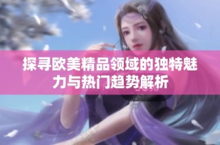 探寻欧美精品领域的独特魅力与热门趋势解析