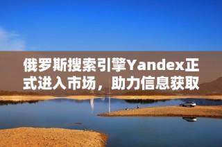 俄罗斯搜索引擎Yandex正式进入市场，助力信息获取新体验