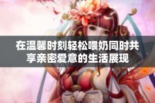 在温馨时刻轻松喂奶同时共享亲密爱意的生活展现
