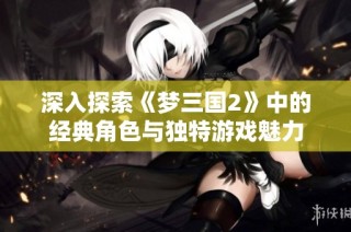 深入探索《梦三国2》中的经典角色与独特游戏魅力