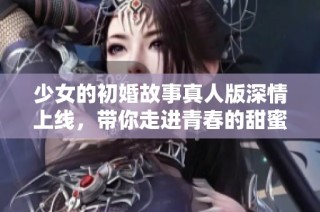 少女的初婚故事真人版深情上线，带你走进青春的甜蜜与挑战