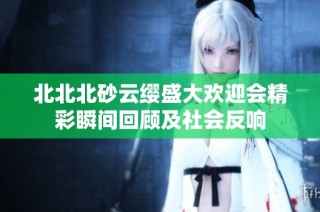 北北北砂云缨盛大欢迎会精彩瞬间回顾及社会反响