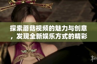 探索蘑菇视频的魅力与创意，发现全新娱乐方式的精彩内容