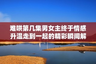 难哄第几集男女主终于情感升温走到一起的精彩瞬间解析