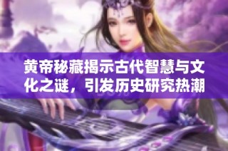黄帝秘藏揭示古代智慧与文化之谜，引发历史研究热潮
