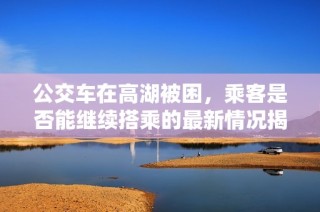 公交车在高湖被困，乘客是否能继续搭乘的最新情况揭秘