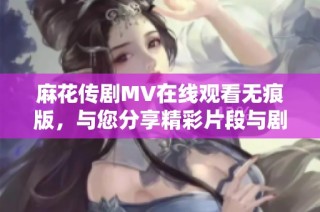 麻花传剧MV在线观看无痕版，与您分享精彩片段与剧情解析